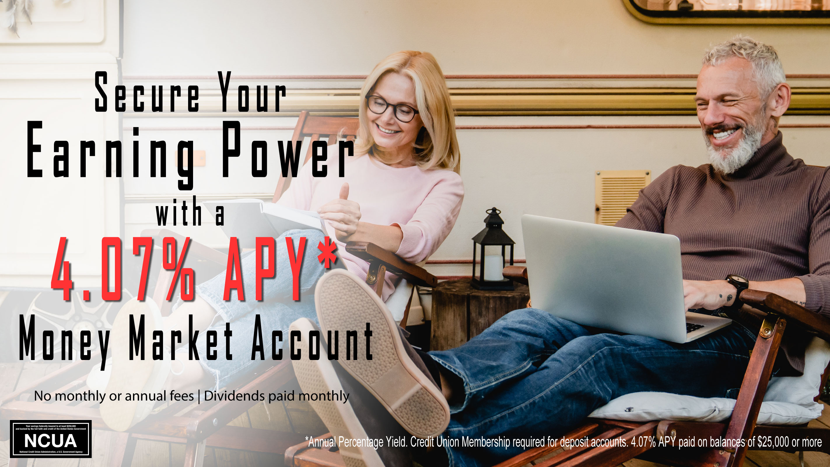 a middle aged couple sits at home. She is reading a book, he is on his laptop computer. The text on the image reads "Secure Your Earning Power with a 4.07% APY* Money Market Account. No Monthly Fes | Dividends paid monthly. *annual percentage yield. Credit Union Membership required for deposit accounts. 4.07% paid on balances of $25,000 or more." The NCUA logo is in the bottom left corner.
